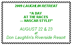 Text Box: 2009 LAUGHLIN RETREAT�A DAYAT THE RACES � NASCAR STYLE!�AUGUST 22 & 23atDon Laughlin's Riverside Resort
